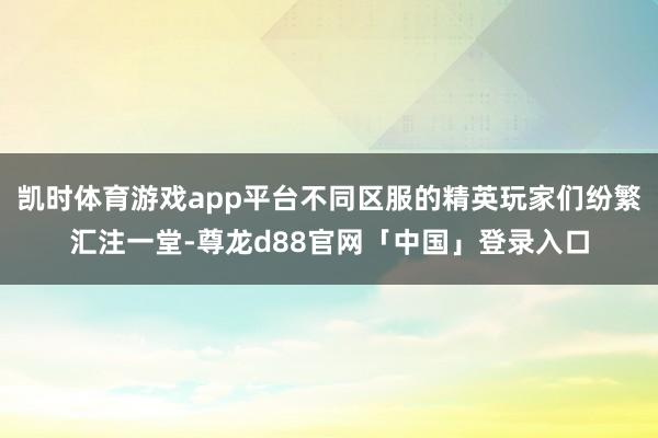凯时体育游戏app平台不同区服的精英玩家们纷繁汇注一堂-尊龙d88官网「中国」登录入口