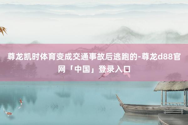 尊龙凯时体育变成交通事故后逃跑的-尊龙d88官网「中国」登录入口