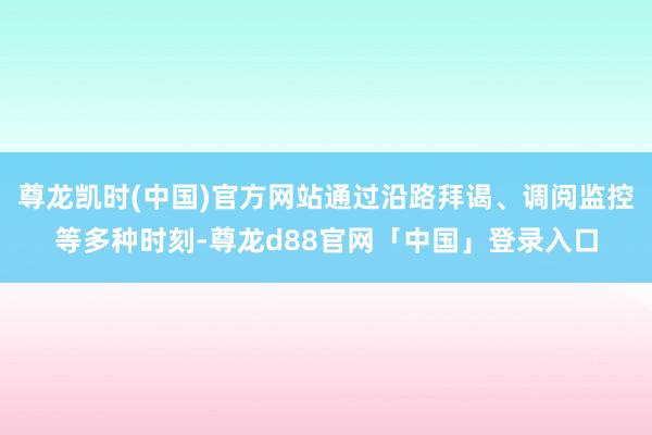 尊龙凯时(中国)官方网站通过沿路拜谒、调阅监控等多种时刻-尊龙d88官网「中国」登录入口