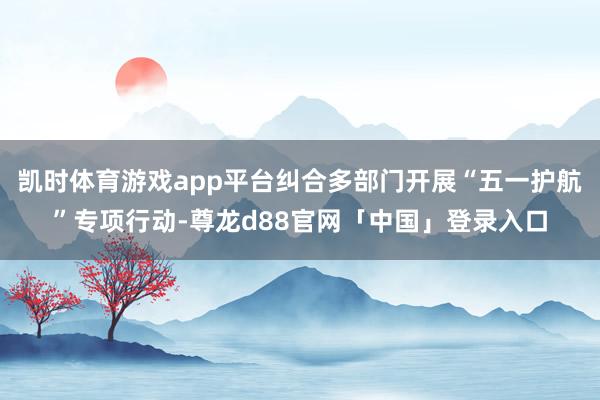 凯时体育游戏app平台纠合多部门开展“五一护航”专项行动-尊龙d88官网「中国」登录入口