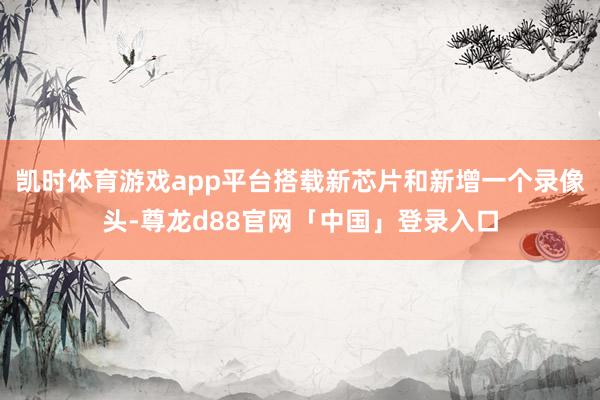凯时体育游戏app平台搭载新芯片和新增一个录像头-尊龙d88官网「中国」登录入口