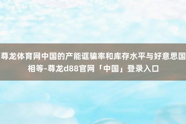 尊龙体育网中国的产能诓骗率和库存水平与好意思国相等-尊龙d88官网「中国」登录入口