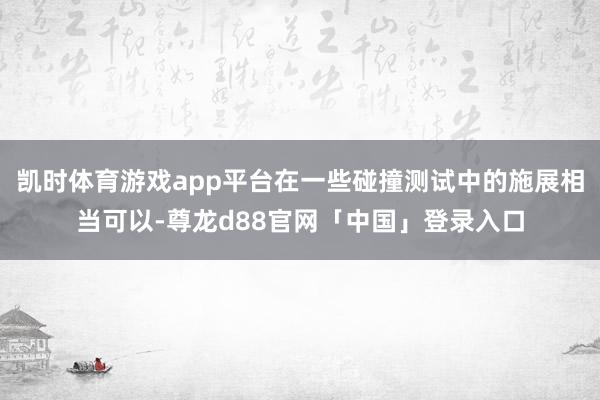 凯时体育游戏app平台在一些碰撞测试中的施展相当可以-尊龙d88官网「中国」登录入口