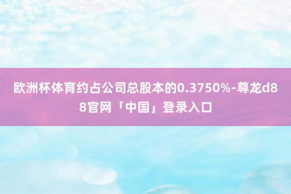 欧洲杯体育约占公司总股本的0.3750%-尊龙d88官网「中国」登录入口