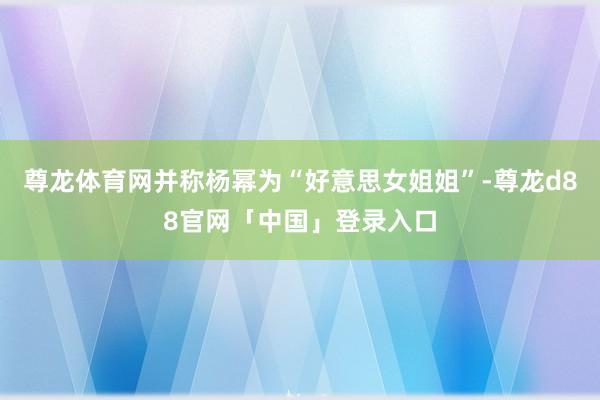 尊龙体育网并称杨幂为“好意思女姐姐”-尊龙d88官网「中国」登录入口