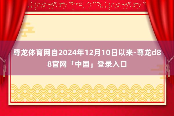 尊龙体育网　　自2024年12月10日以来-尊龙d88官网「中国」登录入口