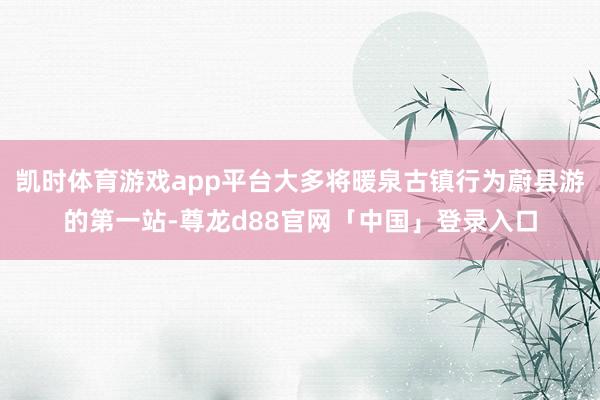 凯时体育游戏app平台大多将暖泉古镇行为蔚县游的第一站-尊龙d88官网「中国」登录入口