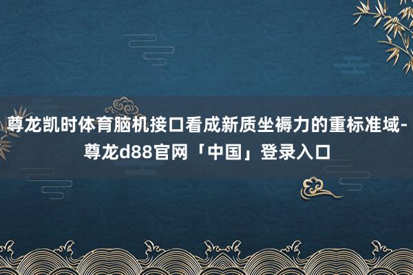 尊龙凯时体育脑机接口看成新质坐褥力的重标准域-尊龙d88官网「中国」登录入口