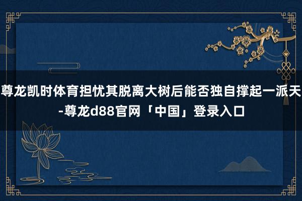尊龙凯时体育担忧其脱离大树后能否独自撑起一派天-尊龙d88官网「中国」登录入口