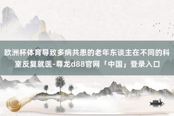 欧洲杯体育导致多病共患的老年东谈主在不同的科室反复就医-尊龙d88官网「中国」登录入口