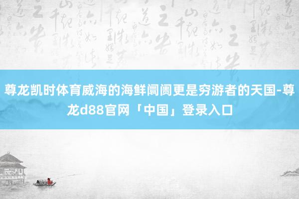 尊龙凯时体育威海的海鲜阛阓更是穷游者的天国-尊龙d88官网「中国」登录入口