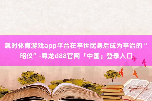 凯时体育游戏app平台在李世民身后成为李治的“昭仪”-尊龙d88官网「中国」登录入口