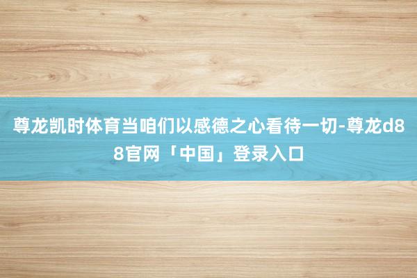 尊龙凯时体育当咱们以感德之心看待一切-尊龙d88官网「中国」登录入口