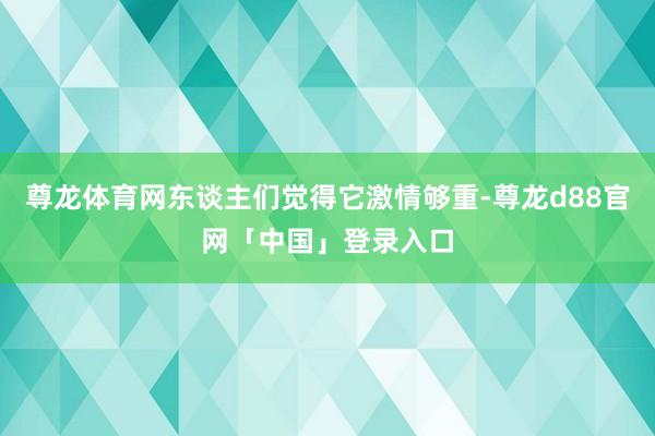 尊龙体育网东谈主们觉得它激情够重-尊龙d88官网「中国」登录入口