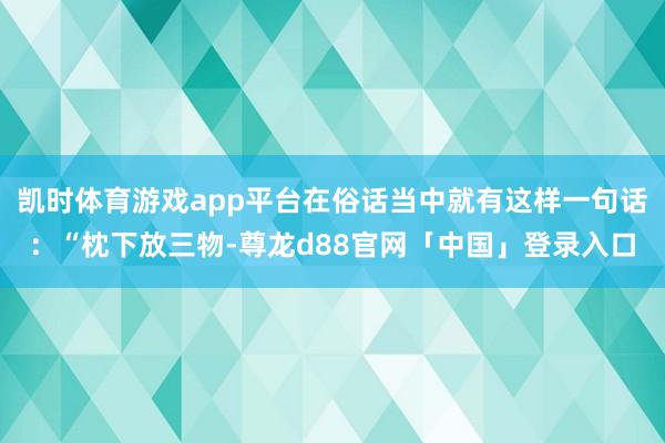 凯时体育游戏app平台在俗话当中就有这样一句话：“枕下放三物-尊龙d88官网「中国」登录入口