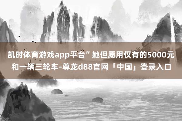 凯时体育游戏app平台”她但愿用仅有的5000元和一辆三轮车-尊龙d88官网「中国」登录入口