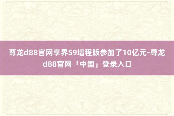 尊龙d88官网享界S9增程版参加了10亿元-尊龙d88官网「中国」登录入口