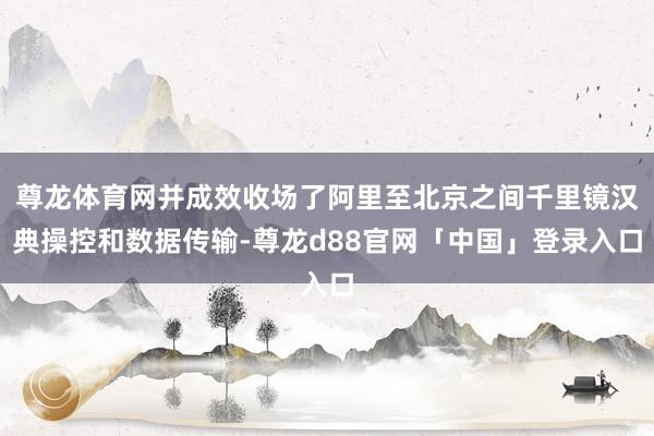 尊龙体育网并成效收场了阿里至北京之间千里镜汉典操控和数据传输-尊龙d88官网「中国」登录入口