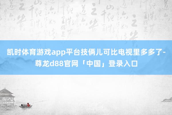 凯时体育游戏app平台技俩儿可比电视里多多了-尊龙d88官网「中国」登录入口