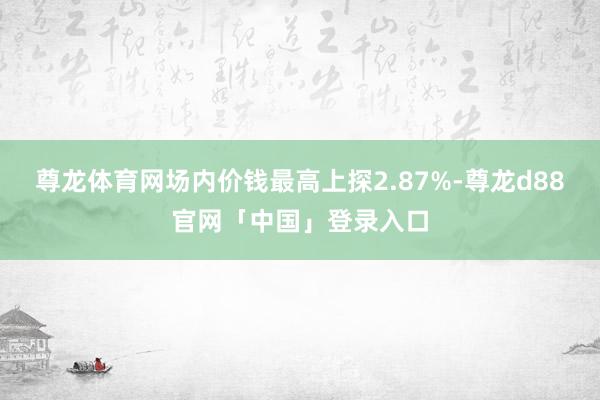 尊龙体育网场内价钱最高上探2.87%-尊龙d88官网「中国」登录入口