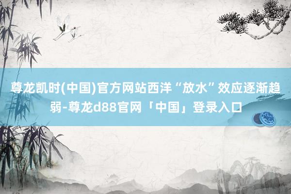 尊龙凯时(中国)官方网站西洋“放水”效应逐渐趋弱-尊龙d88官网「中国」登录入口