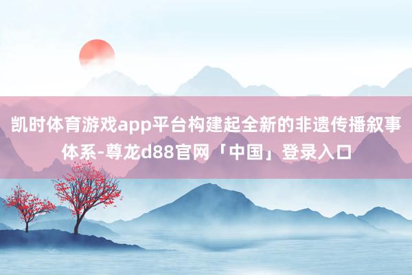 凯时体育游戏app平台构建起全新的非遗传播叙事体系-尊龙d88官网「中国」登录入口