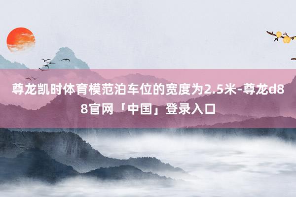 尊龙凯时体育模范泊车位的宽度为2.5米-尊龙d88官网「中国」登录入口