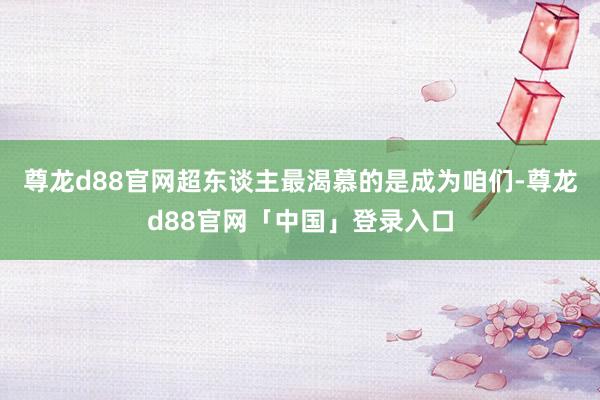 尊龙d88官网超东谈主最渴慕的是成为咱们-尊龙d88官网「中国」登录入口