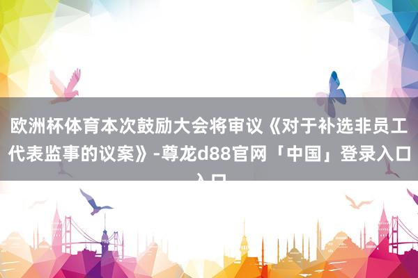 欧洲杯体育本次鼓励大会将审议《对于补选非员工代表监事的议案》-尊龙d88官网「中国」登录入口