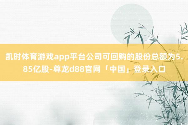凯时体育游戏app平台公司可回购的股份总额为5.85亿股-尊龙d88官网「中国」登录入口