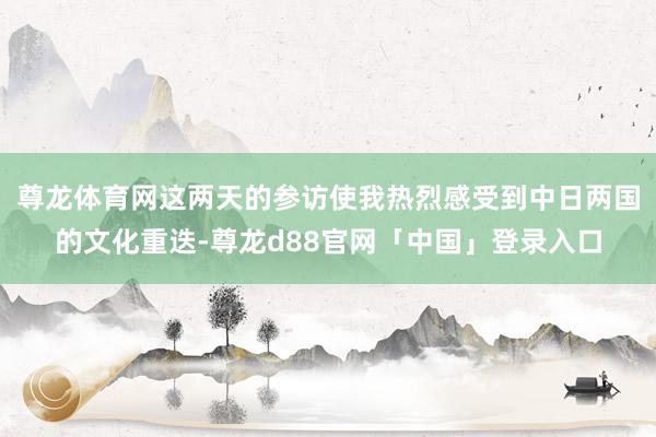 尊龙体育网这两天的参访使我热烈感受到中日两国的文化重迭-尊龙d88官网「中国」登录入口