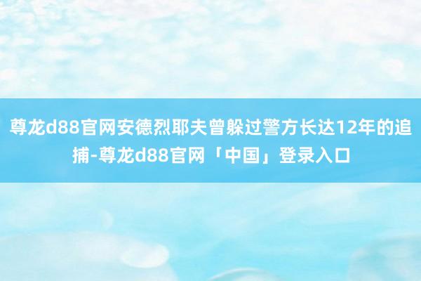 尊龙d88官网安德烈耶夫曾躲过警方长达12年的追捕-尊龙d88官网「中国」登录入口