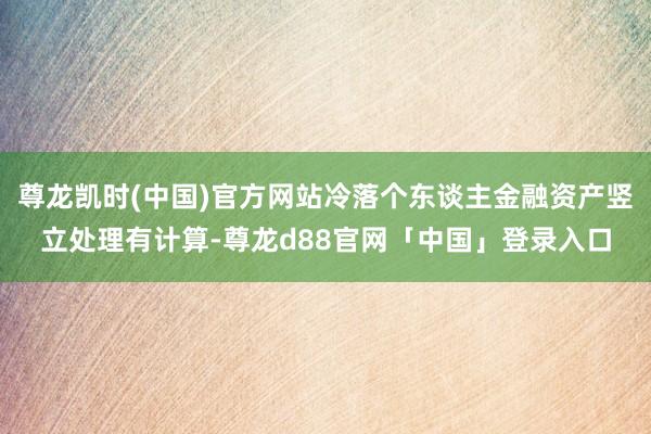 尊龙凯时(中国)官方网站冷落个东谈主金融资产竖立处理有计算-尊龙d88官网「中国」登录入口