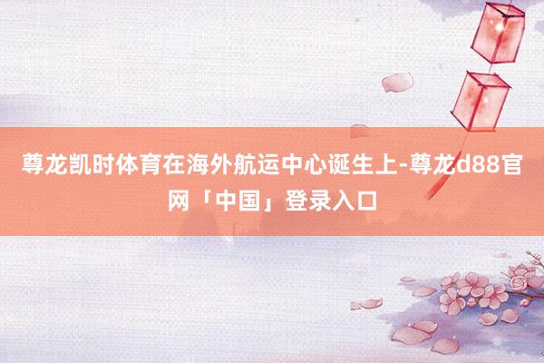 尊龙凯时体育在海外航运中心诞生上-尊龙d88官网「中国」登录入口