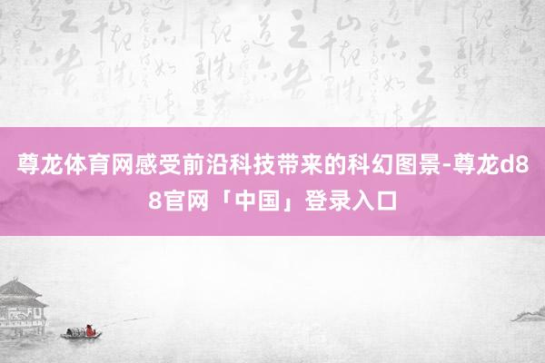 尊龙体育网感受前沿科技带来的科幻图景-尊龙d88官网「中国」登录入口