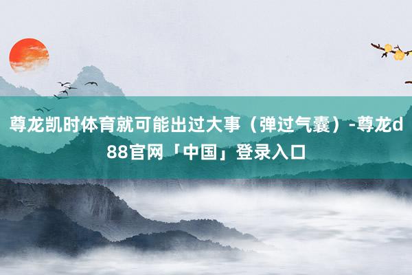 尊龙凯时体育就可能出过大事（弹过气囊）-尊龙d88官网「中国」登录入口