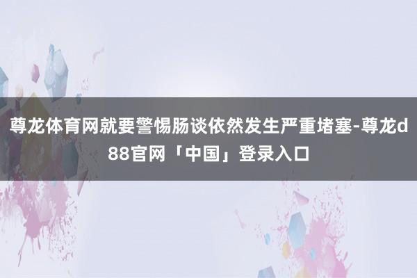 尊龙体育网就要警惕肠谈依然发生严重堵塞-尊龙d88官网「中国」登录入口