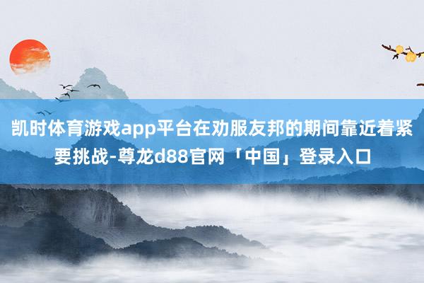 凯时体育游戏app平台在劝服友邦的期间靠近着紧要挑战-尊龙d88官网「中国」登录入口