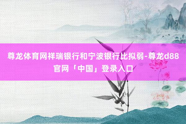 尊龙体育网祥瑞银行和宁波银行比拟弱-尊龙d88官网「中国」登录入口