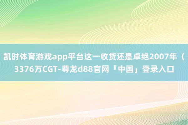 凯时体育游戏app平台这一收货还是卓绝2007年（3376万CGT-尊龙d88官网「中国」登录入口