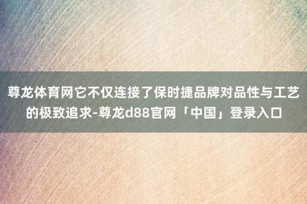 尊龙体育网它不仅连接了保时捷品牌对品性与工艺的极致追求-尊龙d88官网「中国」登录入口