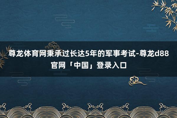 尊龙体育网秉承过长达5年的军事考试-尊龙d88官网「中国」登录入口