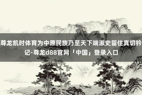 尊龙凯时体育为中原民族乃至天下端淑史留住真切钤记-尊龙d88官网「中国」登录入口