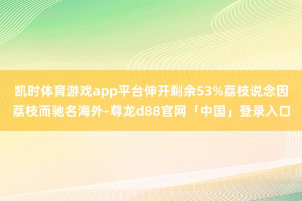 凯时体育游戏app平台伸开剩余53%荔枝说念因荔枝而驰名海外-尊龙d88官网「中国」登录入口