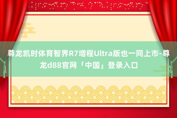 尊龙凯时体育智界R7增程Ultra版也一同上市-尊龙d88官网「中国」登录入口