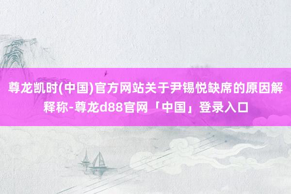 尊龙凯时(中国)官方网站关于尹锡悦缺席的原因解释称-尊龙d88官网「中国」登录入口