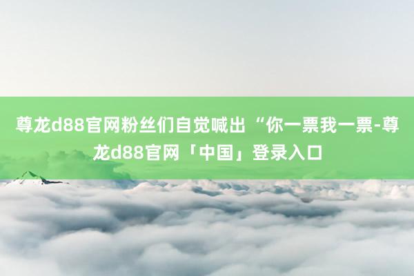 尊龙d88官网粉丝们自觉喊出 “你一票我一票-尊龙d88官网「中国」登录入口