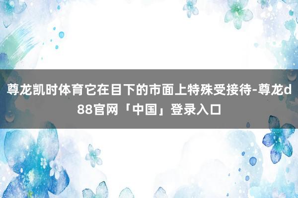 尊龙凯时体育它在目下的市面上特殊受接待-尊龙d88官网「中国」登录入口
