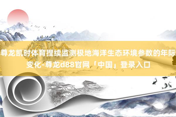 尊龙凯时体育捏续监测极地海洋生态环境参数的年际变化-尊龙d88官网「中国」登录入口