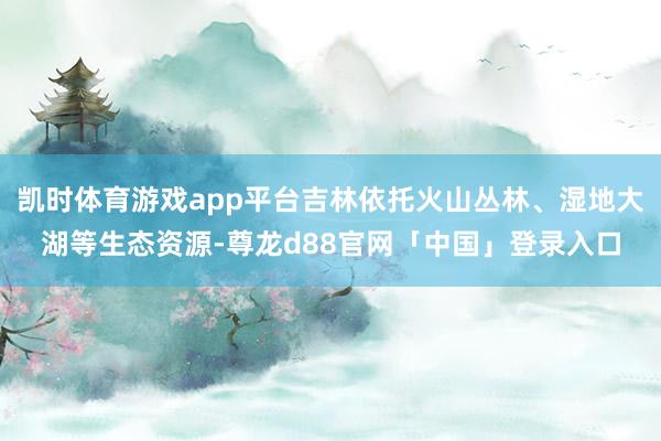 凯时体育游戏app平台吉林依托火山丛林、湿地大湖等生态资源-尊龙d88官网「中国」登录入口
